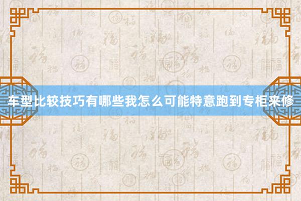 车型比较技巧有哪些我怎么可能特意跑到专柜来修