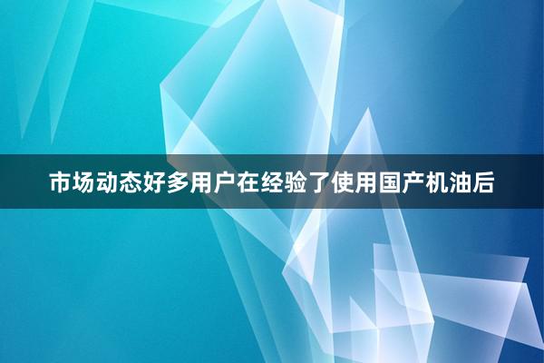 市场动态好多用户在经验了使用国产机油后