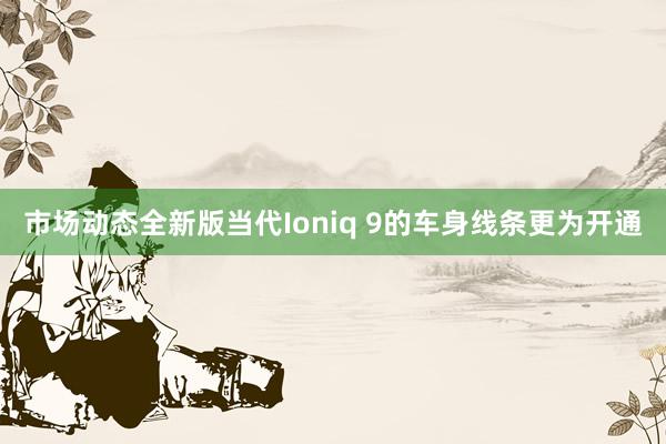 市场动态全新版当代Ioniq 9的车身线条更为开通