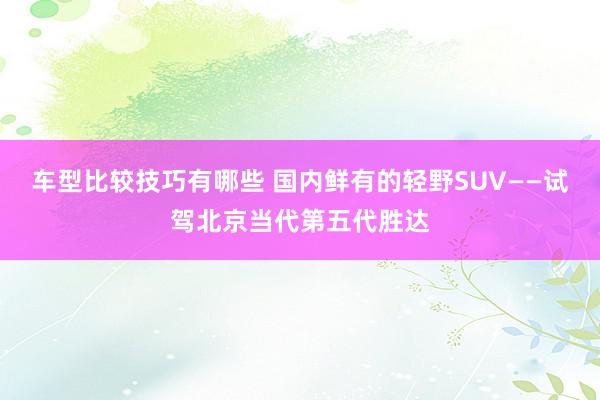 车型比较技巧有哪些 国内鲜有的轻野SUV——试驾北京当代第五代胜达