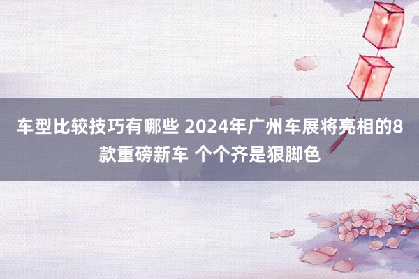 车型比较技巧有哪些 2024年广州车展将亮相的8款重磅新车 个个齐是狠脚色