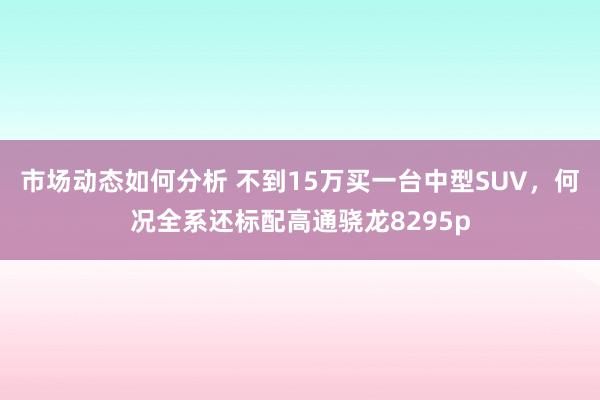 市场动态如何分析 不到15万买一台中型SUV，何况全系还标配高通骁龙8295p