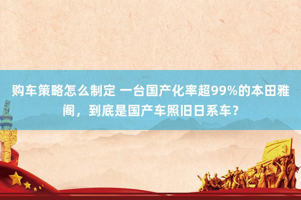 购车策略怎么制定 一台国产化率超99%的本田雅阁，到底是国产车照旧日系车？