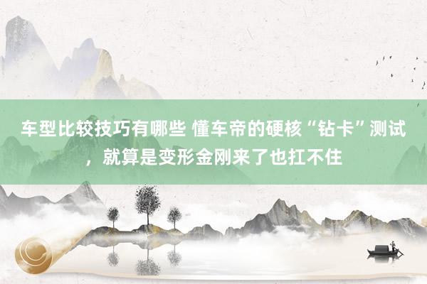 车型比较技巧有哪些 懂车帝的硬核“钻卡”测试，就算是变形金刚来了也扛不住