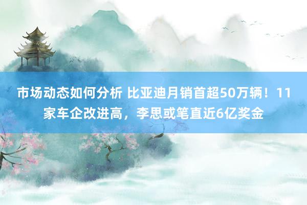 市场动态如何分析 比亚迪月销首超50万辆！11家车企改进高，李思或笔直近6亿奖金