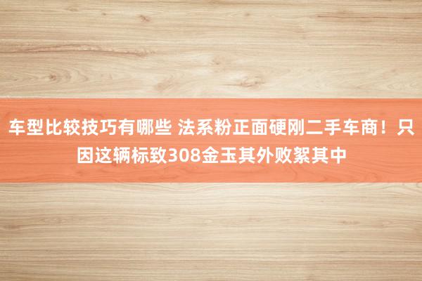 车型比较技巧有哪些 法系粉正面硬刚二手车商！只因这辆标致308金玉其外败絮其中