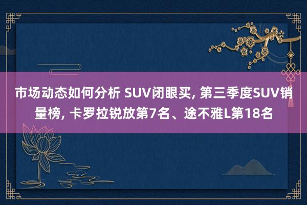 市场动态如何分析 SUV闭眼买, 第三季度SUV销量榜, 卡罗拉锐放第7名、途不雅L第18名