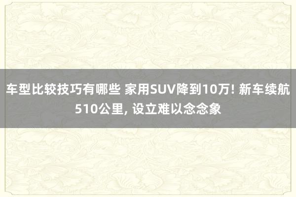 车型比较技巧有哪些 家用SUV降到10万! 新车续航510公里, 设立难以念念象