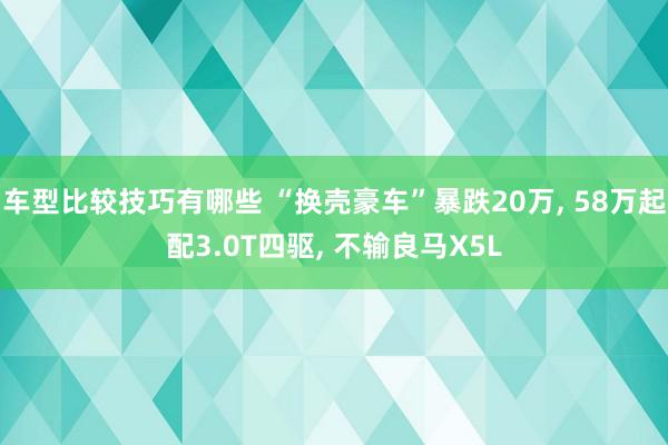 车型比较技巧有哪些 “换壳豪车”暴跌20万, 58万起配3.0T四驱, 不输良马X5L