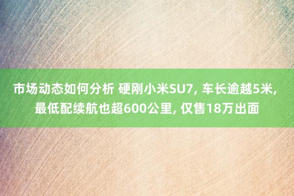 市场动态如何分析 硬刚小米SU7, 车长逾越5米, 最低配续航也超600公里, 仅售18万出面