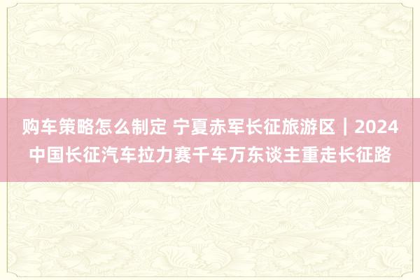 购车策略怎么制定 宁夏赤军长征旅游区｜2024中国长征汽车拉力赛千车万东谈主重走长征路