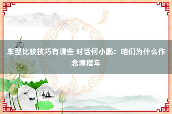 车型比较技巧有哪些 对话何小鹏：咱们为什么作念增程车