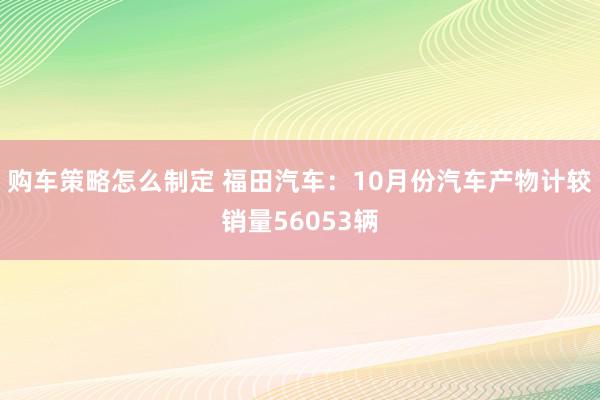 购车策略怎么制定 福田汽车：10月份汽车产物计较销量56053辆