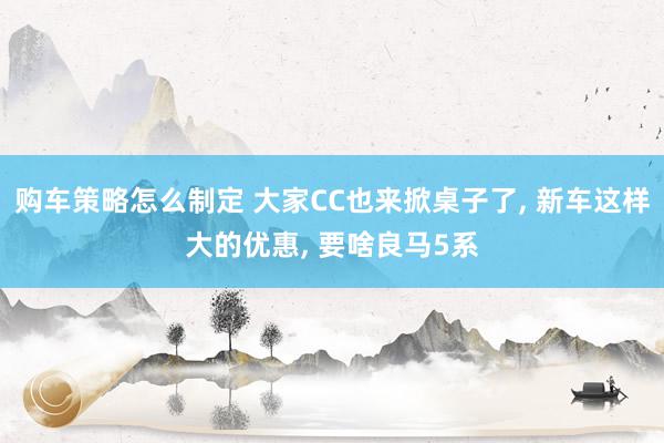 购车策略怎么制定 大家CC也来掀桌子了, 新车这样大的优惠, 要啥良马5系