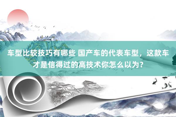 车型比较技巧有哪些 国产车的代表车型，这款车才是信得过的高技术你怎么以为？