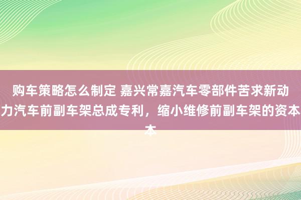 购车策略怎么制定 嘉兴常嘉汽车零部件苦求新动力汽车前副车架总成专利，缩小维修前副车架的资本