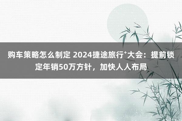 购车策略怎么制定 2024捷途旅行⁺大会：提前锁定年销50万方针，加快人人布局