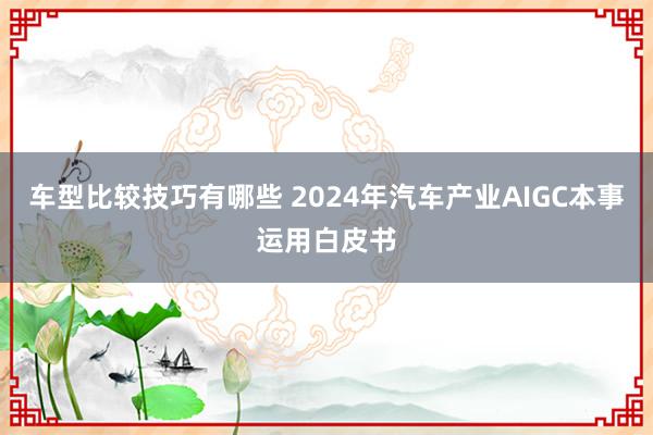 车型比较技巧有哪些 2024年汽车产业AIGC本事运用白皮书