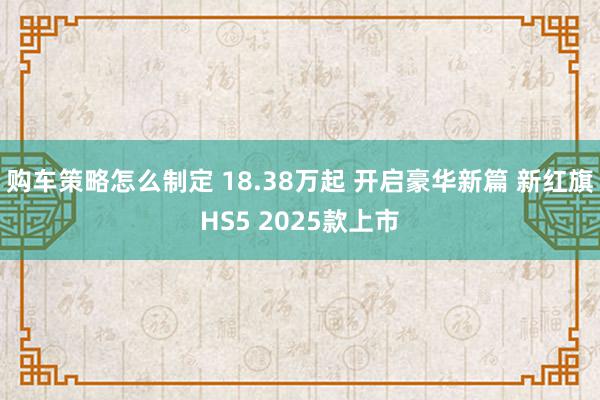 购车策略怎么制定 18.38万起 开启豪华新篇 新红旗HS5 2025款上市