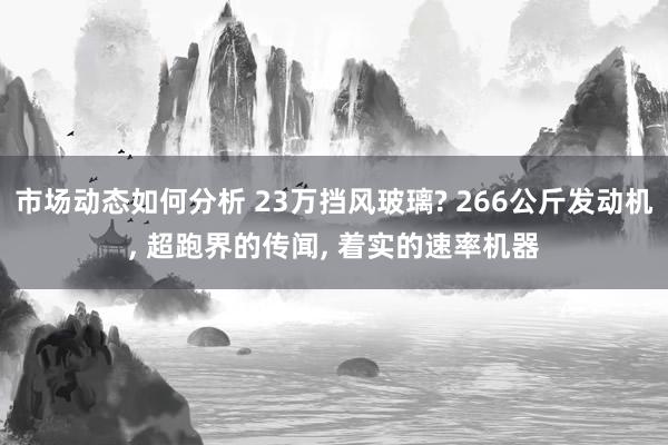 市场动态如何分析 23万挡风玻璃? 266公斤发动机, 超跑界的传闻, 着实的速率机器