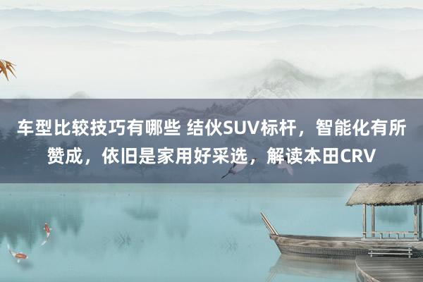 车型比较技巧有哪些 结伙SUV标杆，智能化有所赞成，依旧是家用好采选，解读本田CRV