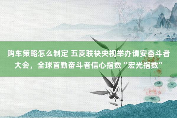 购车策略怎么制定 五菱联袂央视举办请安奋斗者大会，全球首勤奋斗者信心指数“宏光指数”