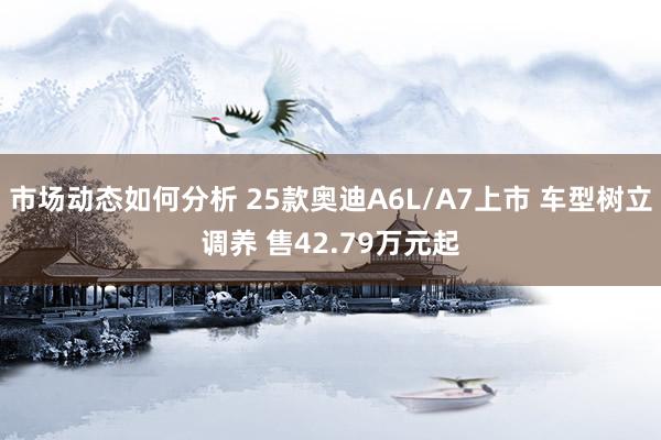 市场动态如何分析 25款奥迪A6L/A7上市 车型树立调养 售42.79万元起