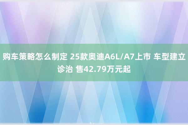 购车策略怎么制定 25款奥迪A6L/A7上市 车型建立诊治 售42.79万元起