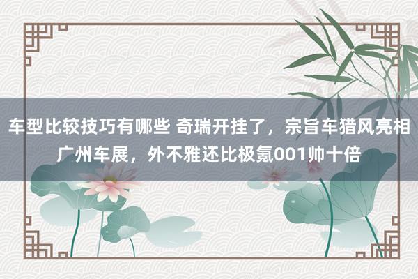 车型比较技巧有哪些 奇瑞开挂了，宗旨车猎风亮相广州车展，外不雅还比极氪001帅十倍