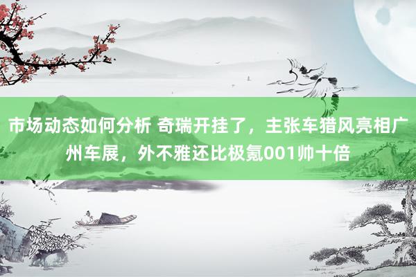 市场动态如何分析 奇瑞开挂了，主张车猎风亮相广州车展，外不雅还比极氪001帅十倍