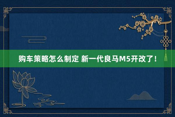 购车策略怎么制定 新一代良马M5开改了！