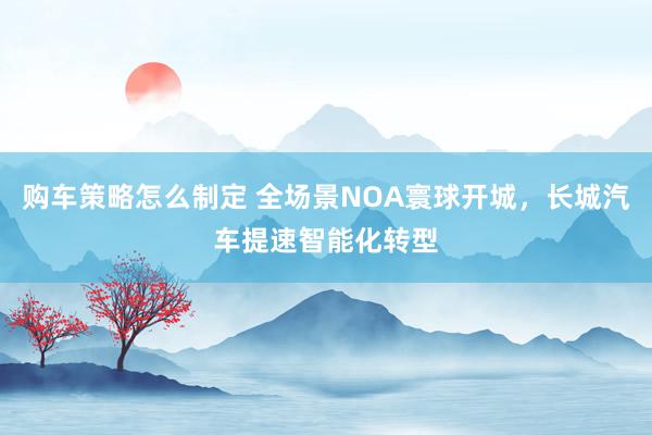 购车策略怎么制定 全场景NOA寰球开城，长城汽车提速智能化转型