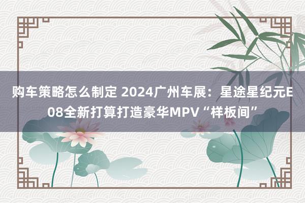 购车策略怎么制定 2024广州车展：星途星纪元E08全新打算打造豪华MPV“样板间”