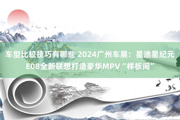 车型比较技巧有哪些 2024广州车展：星途星纪元E08全新联想打造豪华MPV“样板间”