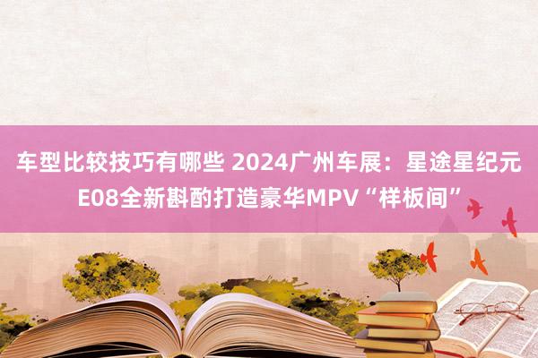 车型比较技巧有哪些 2024广州车展：星途星纪元E08全新斟酌打造豪华MPV“样板间”