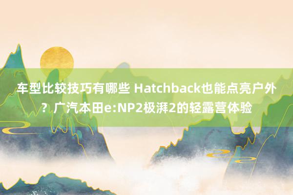 车型比较技巧有哪些 Hatchback也能点亮户外？广汽本田e:NP2极湃2的轻露营体验