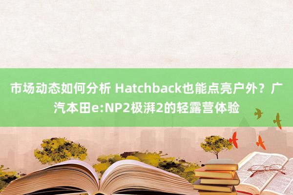 市场动态如何分析 Hatchback也能点亮户外？广汽本田e:NP2极湃2的轻露营体验