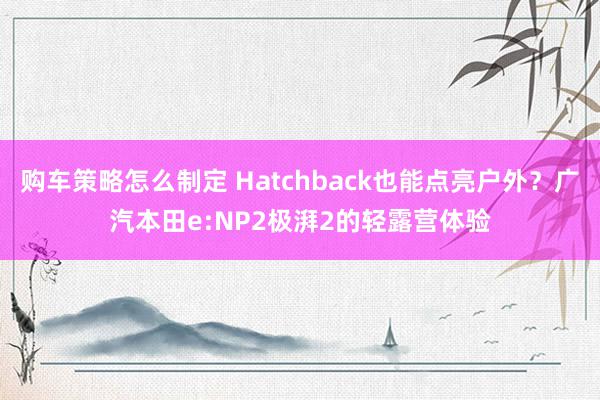 购车策略怎么制定 Hatchback也能点亮户外？广汽本田e:NP2极湃2的轻露营体验