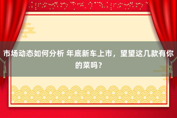 市场动态如何分析 年底新车上市，望望这几款有你的菜吗？