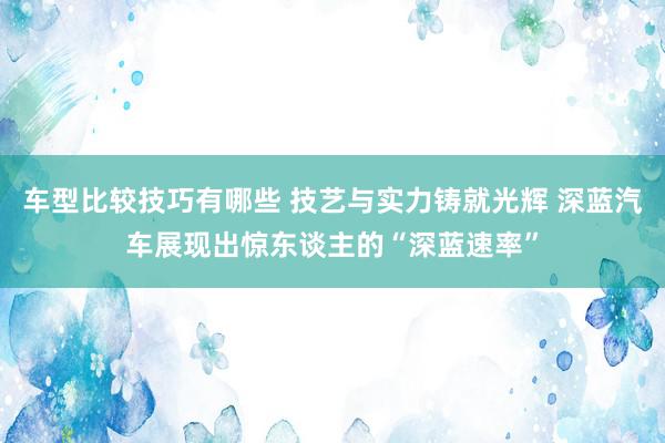 车型比较技巧有哪些 技艺与实力铸就光辉 深蓝汽车展现出惊东谈主的“深蓝速率”