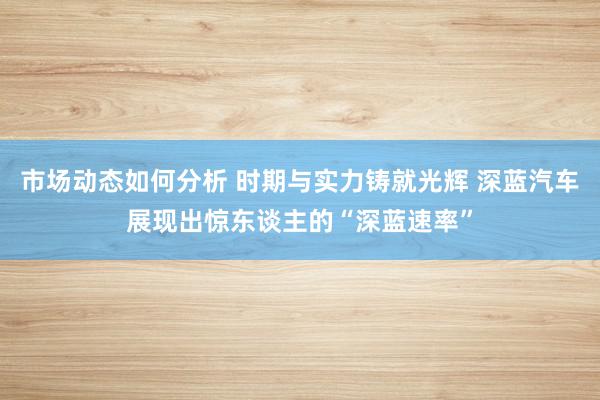 市场动态如何分析 时期与实力铸就光辉 深蓝汽车展现出惊东谈主的“深蓝速率”