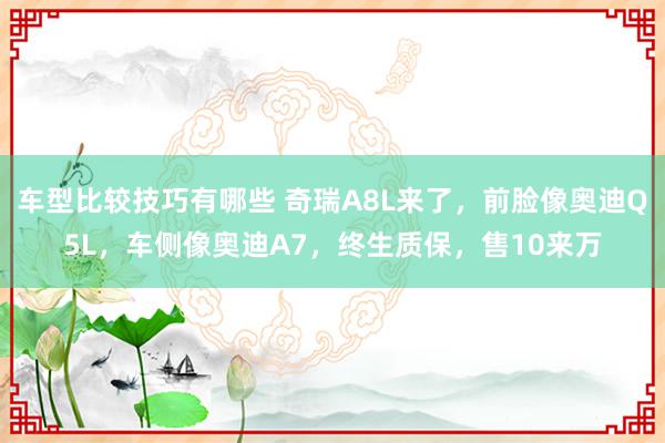 车型比较技巧有哪些 奇瑞A8L来了，前脸像奥迪Q5L，车侧像奥迪A7，终生质保，售10来万