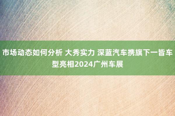 市场动态如何分析 大秀实力 深蓝汽车携旗下一皆车型亮相2024广州车展