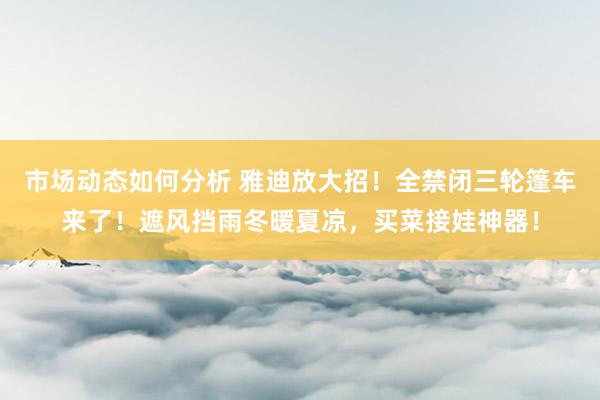 市场动态如何分析 雅迪放大招！全禁闭三轮篷车来了！遮风挡雨冬暖夏凉，买菜接娃神器！