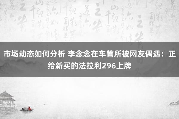 市场动态如何分析 李念念在车管所被网友偶遇：正给新买的法拉利296上牌