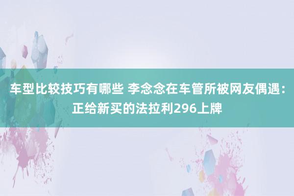 车型比较技巧有哪些 李念念在车管所被网友偶遇：正给新买的法拉利296上牌