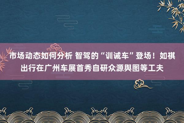 市场动态如何分析 智驾的“训诫车”登场！如祺出行在广州车展首秀自研众源舆图等工夫