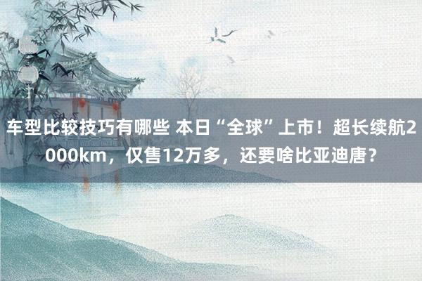 车型比较技巧有哪些 本日“全球”上市！超长续航2000km，仅售12万多，还要啥比亚迪唐？