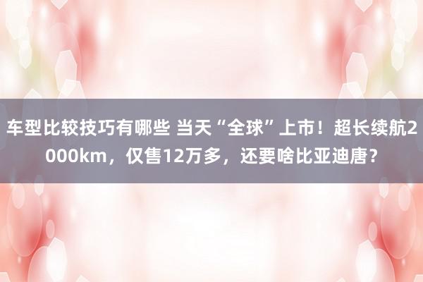 车型比较技巧有哪些 当天“全球”上市！超长续航2000km，仅售12万多，还要啥比亚迪唐？