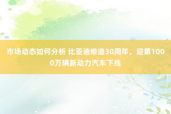 市场动态如何分析 比亚迪缔造30周年，迎第1000万辆新动力汽车下线